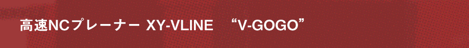 高速NCプレーナー XY-VLINE  “V-GOGO”